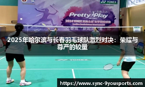 2025年哈尔滨与长春羽毛球队激烈对决:荣耀与尊严的较量